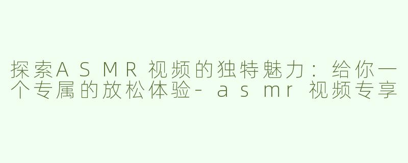 探索ASMR视频的独特魅力：给你一个专属的放松体验-asmr视频专享