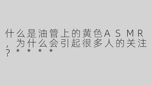 什么是油管上的黄色ASMR，为什么会引起很多人的关注？****