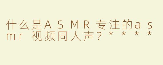 什么是ASMR专注的asmr视频同人声？****