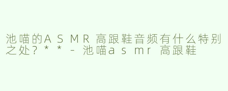 池喵的ASMR高跟鞋音频有什么特别之处？**