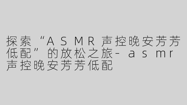 探索“ASMR声控晚安芳芳低配”的放松之旅-asmr声控晚安芳芳低配