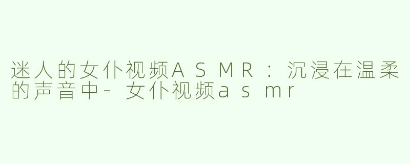 迷人的女仆视频ASMR：沉浸在温柔的声音中-女仆视频asmr