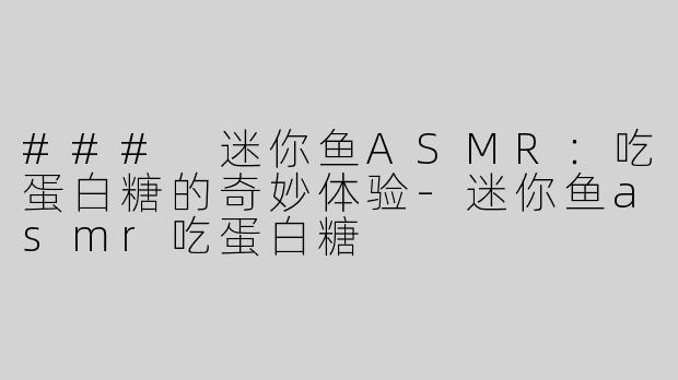 ### 迷你鱼ASMR：吃蛋白糖的奇妙体验-迷你鱼asmr吃蛋白糖