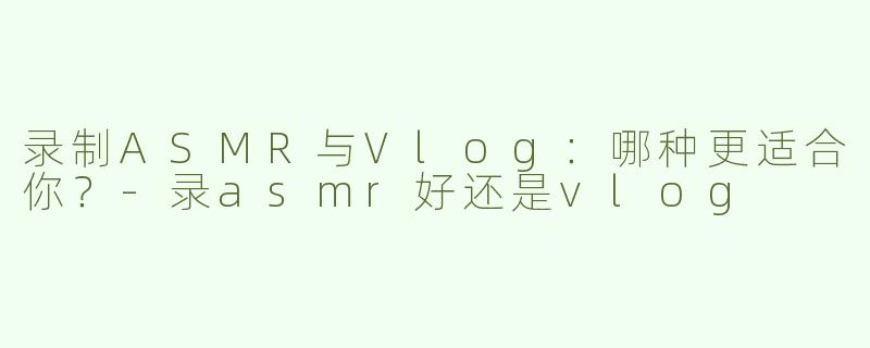录制ASMR与Vlog：哪种更适合你？-录asmr好还是vlog