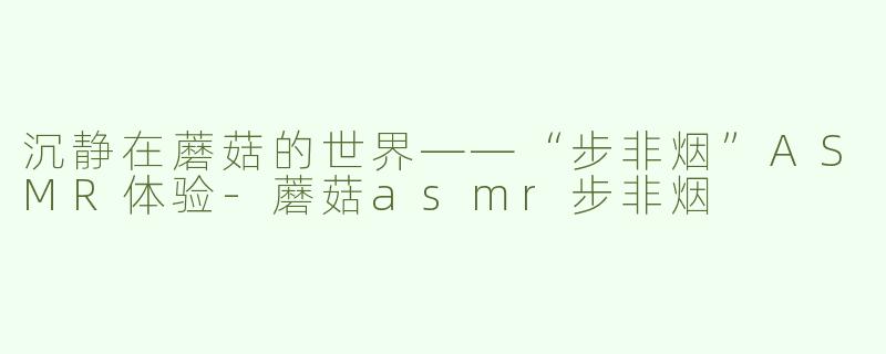 沉静在蘑菇的世界——“步非烟”ASMR体验