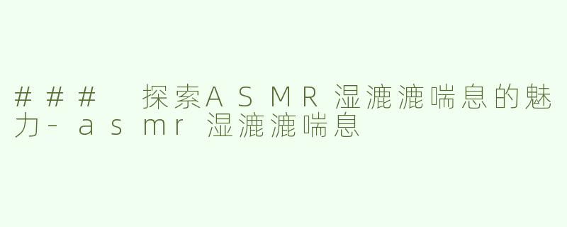 ### 探索ASMR湿漉漉喘息的魅力-asmr湿漉漉喘息