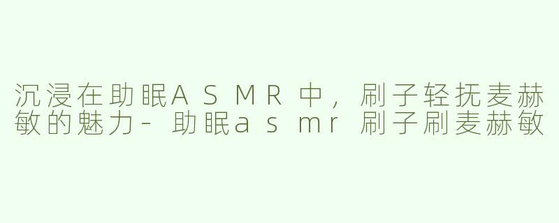 沉浸在助眠ASMR中，刷子轻抚麦赫敏的魅力-助眠asmr刷子刷麦赫敏