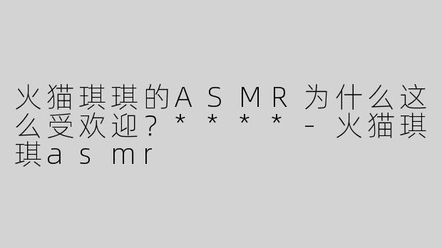 火猫琪琪的ASMR为什么这么受欢迎？****
