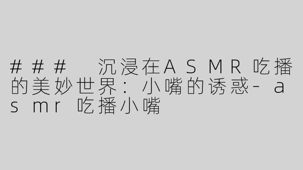 ### 沉浸在ASMR吃播的美妙世界：小嘴的诱惑-asmr吃播小嘴