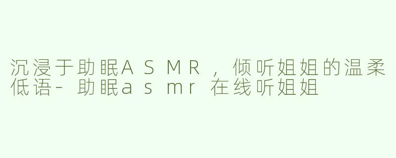 沉浸于助眠ASMR，倾听姐姐的温柔低语-助眠asmr在线听姐姐