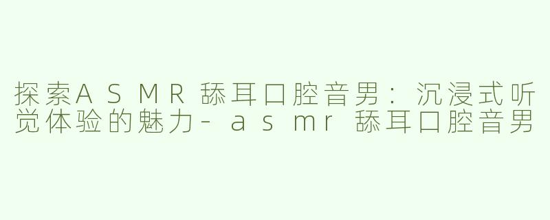 探索ASMR舔耳口腔音男：沉浸式听觉体验的魅力-asmr舔耳口腔音男