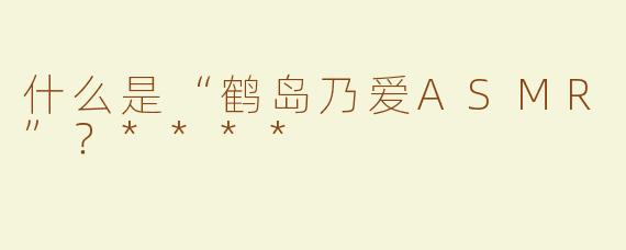 什么是“鹤岛乃爱ASMR”？****
