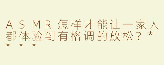 ASMR怎样才能让一家人都体验到有格调的放松？****