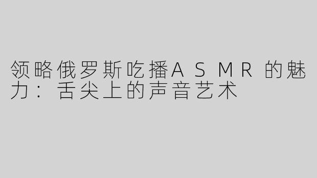 领略俄罗斯吃播ASMR的魅力：舌尖上的声音艺术