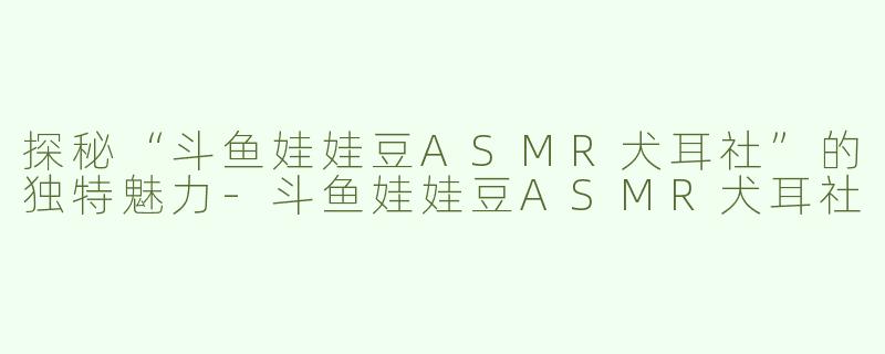 探秘“斗鱼娃娃豆ASMR犬耳社”的独特魅力