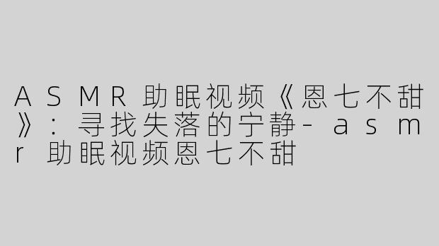 ASMR助眠视频《恩七不甜》：寻找失落的宁静-asmr助眠视频恩七不甜