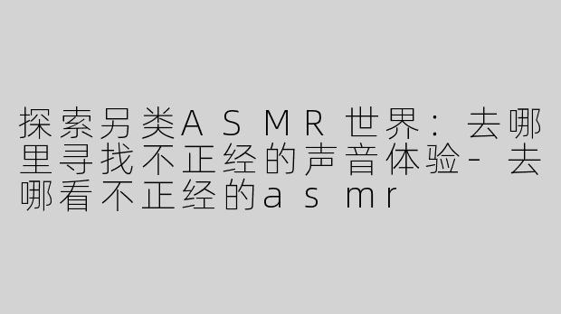 探索另类ASMR世界：去哪里寻找不正经的声音体验-去哪看不正经的asmr