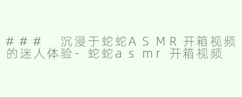 ### 沉浸于蛇蛇ASMR开箱视频的迷人体验