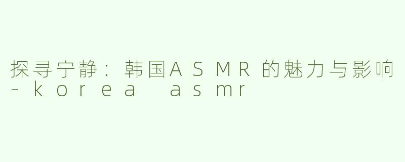 探寻宁静：韩国ASMR的魅力与影响-korea asmr