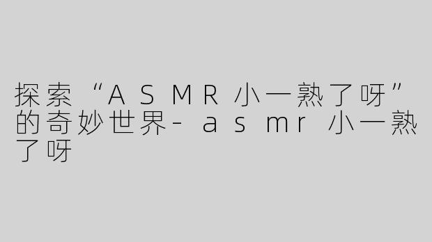 探索“ASMR小一熟了呀”的奇妙世界-asmr小一熟了呀