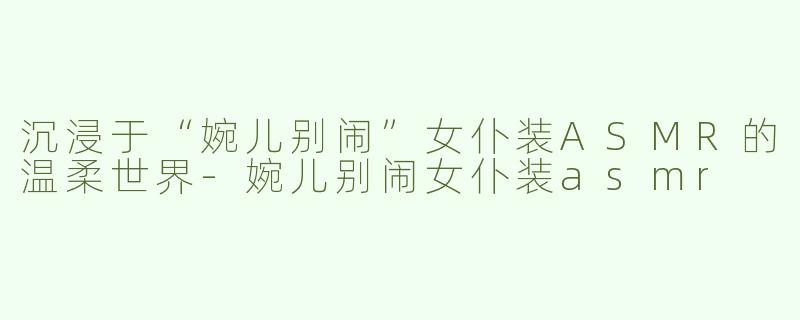 沉浸于“婉儿别闹”女仆装ASMR的温柔世界