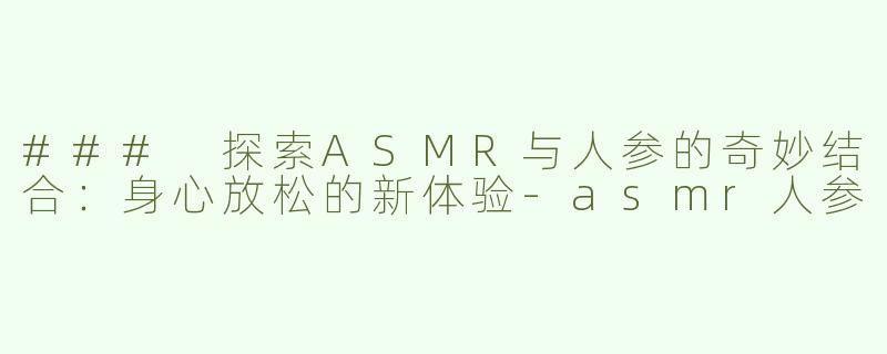 ### 探索ASMR与人参的奇妙结合：身心放松的新体验-asmr人参