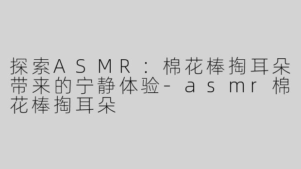 探索ASMR：棉花棒掏耳朵带来的宁静体验-asmr棉花棒掏耳朵