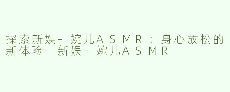 探索新娱-婉儿ASMR：身心放松的新体验-新娱-婉儿ASMR