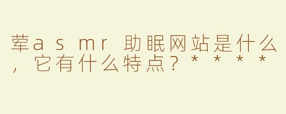 荤asmr助眠网站是什么，它有什么特点？****