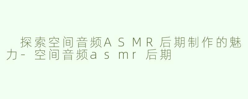  探索空间音频ASMR后期制作的魅力-空间音频asmr后期