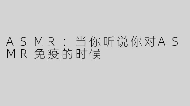 ASMR：当你听说你对ASMR免疫的时候
