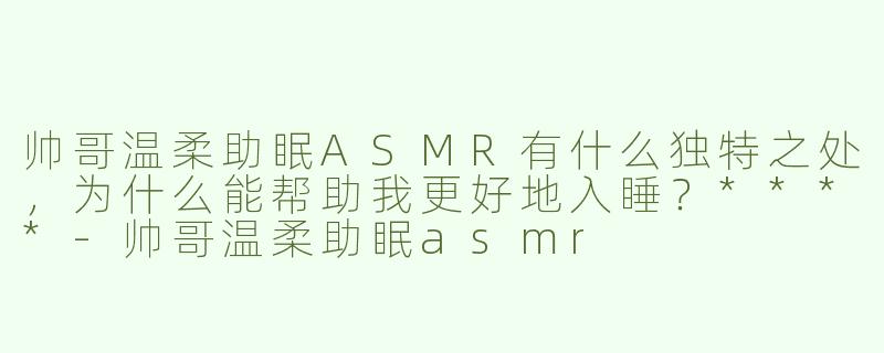 帅哥温柔助眠ASMR有什么独特之处，为什么能帮助我更好地入睡？****