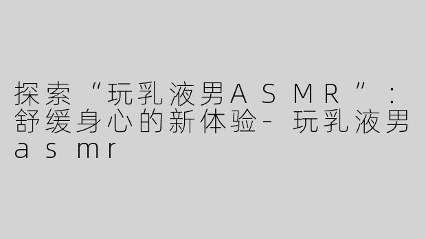 探索“玩乳液男ASMR”：舒缓身心的新体验-玩乳液男asmr