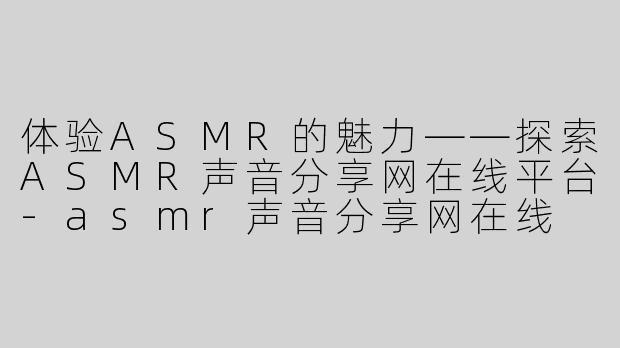 体验ASMR的魅力——探索ASMR声音分享网在线平台-asmr声音分享网在线