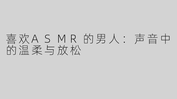 喜欢ASMR的男人：声音中的温柔与放松