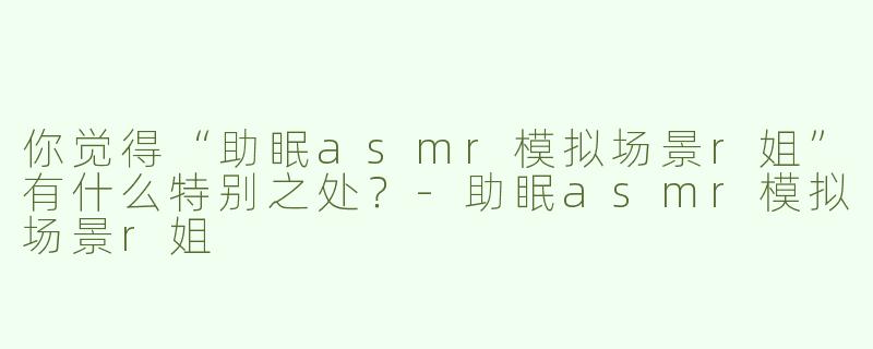 你觉得“助眠asmr模拟场景r姐”有什么特别之处？