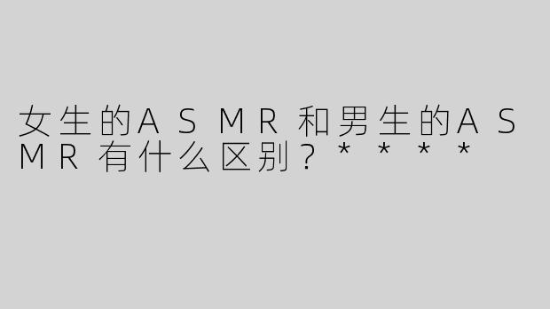 女生的ASMR和男生的ASMR有什么区别？****