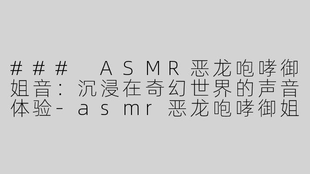### ASMR恶龙咆哮御姐音：沉浸在奇幻世界的声音体验-asmr恶龙咆哮御姐音