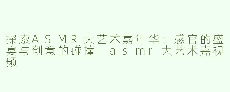 探索ASMR大艺术嘉年华：感官的盛宴与创意的碰撞-asmr大艺术嘉视频