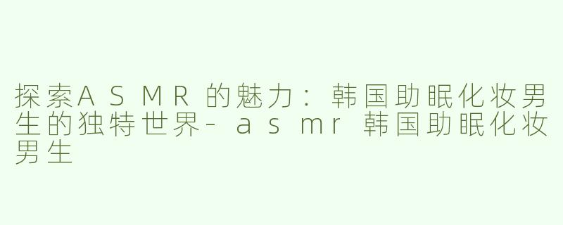 探索ASMR的魅力：韩国助眠化妆男生的独特世界-asmr韩国助眠化妆男生