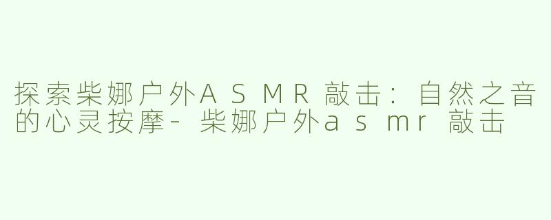 探索柴娜户外ASMR敲击：自然之音的心灵按摩-柴娜户外asmr敲击