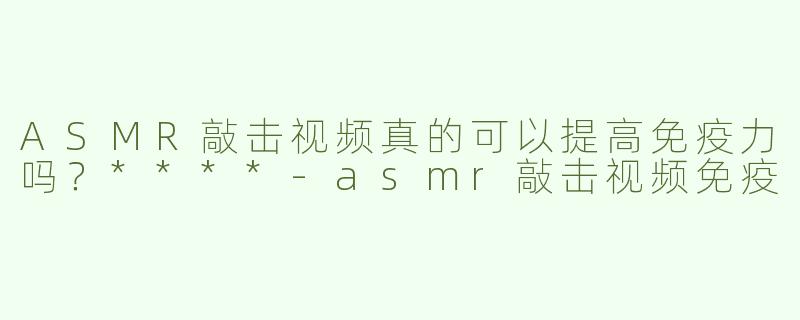 ASMR敲击视频真的可以提高免疫力吗？****