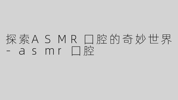 探索ASMR囗腔的奇妙世界-asmr囗腔
