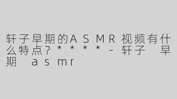 轩子早期的ASMR视频有什么特点？****