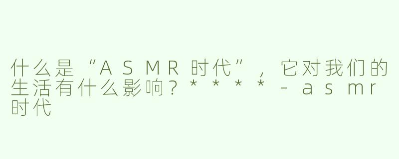 什么是“ASMR时代”，它对我们的生活有什么影响？****