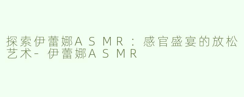 探索伊蕾娜ASMR：感官盛宴的放松艺术-伊蕾娜ASMR