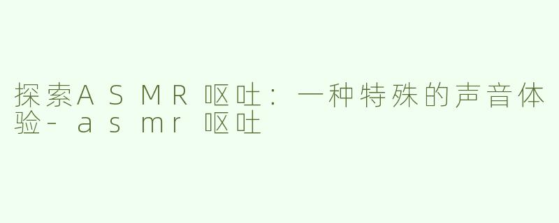 探索ASMR呕吐：一种特殊的声音体验-asmr呕吐