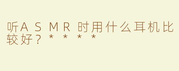听ASMR时用什么耳机比较好？****