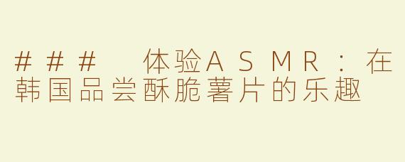 ### 体验ASMR：在韩国品尝酥脆薯片的乐趣