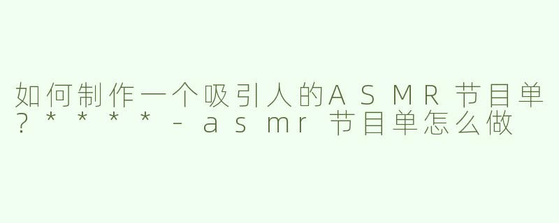 如何制作一个吸引人的ASMR节目单？****